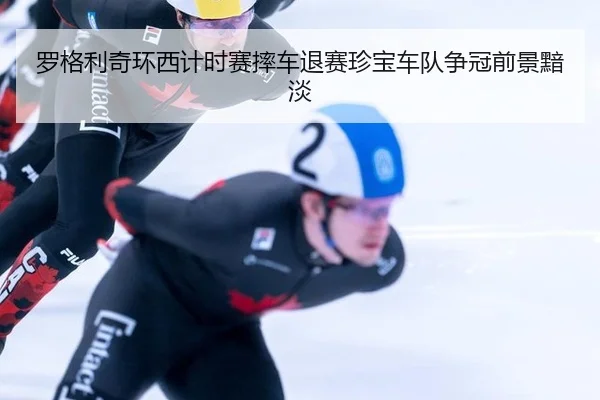 罗格利奇环西计时赛摔车退赛珍宝车队争冠前景黯淡